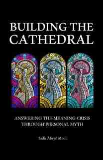 Building the Cathedral: Answering the Meaning Crisis through Personal Myth by Sadie Alwyn Moon