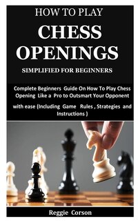 How To Play Chess Openings Simplified For Beginners: Complete Beginners Guide On How To Play Chess Opening Like a Pro to Outsmart Your Opponent with ease (Including Game Rules, Strategies
