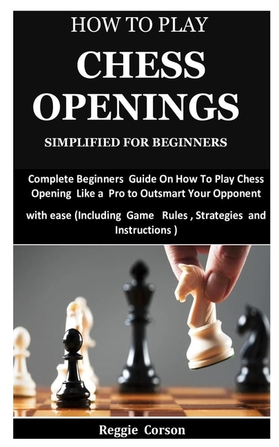 How To Play Chess Openings Simplified For Beginners: Complete Beginners Guide On How To Play Chess Opening Like a Pro to Outsmart Your Opponent with ease (Including Game Rules, Strategies