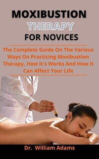 Moxibustion Therapy For Novices: The Complete Guide On The Various Ways Of Practicing Moxibustion Therapy, How It Works And How It C