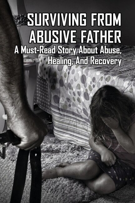 Surviving From Abusive Father: A Must-read Story About Abuse, Healing, And Recovery: Books About Abusive Relationships