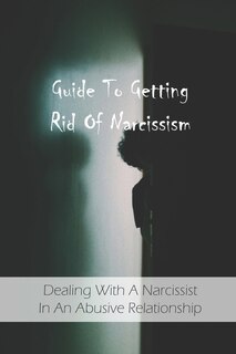Guide To Getting Rid Of Narcissism: Dealing With A Narcissist In An Abusive Relationship: Narcissistic Abuse Recovery Book