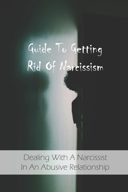 Guide To Getting Rid Of Narcissism: Dealing With A Narcissist In An Abusive Relationship: Narcissistic Abuse Recovery Book