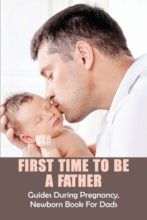First Time To Be A Father: Guides During Pregnancy, Newborn Book For Dads: Pregnancy For Men
