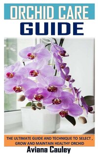 Orchids Care Guide: The Ultimate Guide and Technique to Select, Grow and Maintain Healthy Orchid