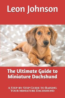 The Ultimate Guide To Miniature Dachshund: A Step-by-step Guide To Raising Your Miniature Dachshund