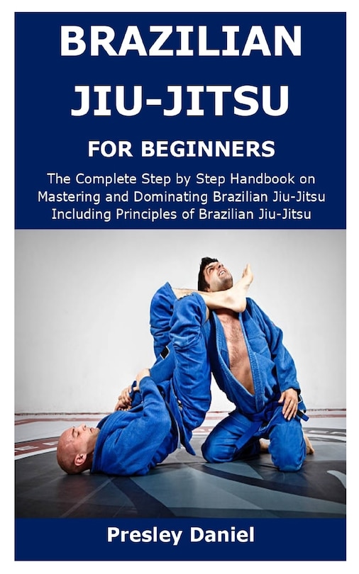 Brazilian Jiu-Jitsu for Beginners: The Complete Step by Step Handbook on Mastering and Dominating Brazilian Jiu-Jitsu Including Principles of Brazilian Jiu-Jitsu