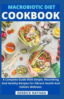 Macrobiotic Diet Cookbook: A Complete Guide With Simple, Nourishing And Healthy Recipes For Vibrant Health And Holistic Wellness