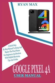 Google Pixel 4a User Manual: A Quick Step by Step Manual to Setup and Master the Pixel Phone for Beginners and Seniors with Helpful Shortcuts, Tips and Tricks