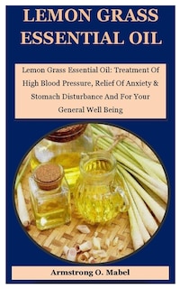 Lemon Grass Essential Oil: Lemon Grass Essential Oil: Treatment Of High Blood Pressure, Relief Of Anxiety & Stomach Disturbance And For Your General Well Being