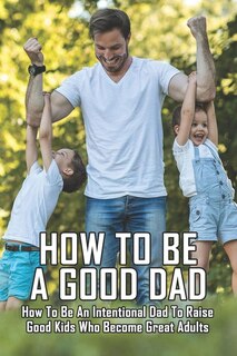How To Be A Good Dad: How To Be An Intentional Dad To Raise Good Kids Who Become Great Adults: Funny Fatherhood Books
