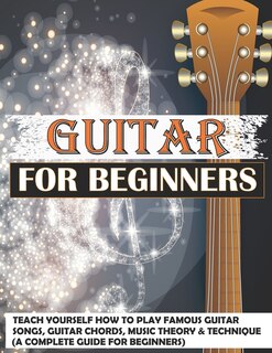 Guitar For Beginners: Teach Yourself How To Play Famous Guitar Songs, Guitar Chords, Music Theory & Technique (a Complete