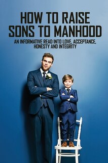 How To Raise Sons To Manhood: An Informative Read Into Love, Acceptance, Honesty And Integrity: Parenting Books For Dads