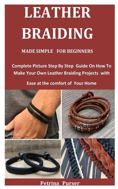 Leather Braiding Made Simple For Beginners: Complete Picture Step By Step Guide On How To Make Your Own Leather Braiding Projects with Ease at the comfort of Your Home