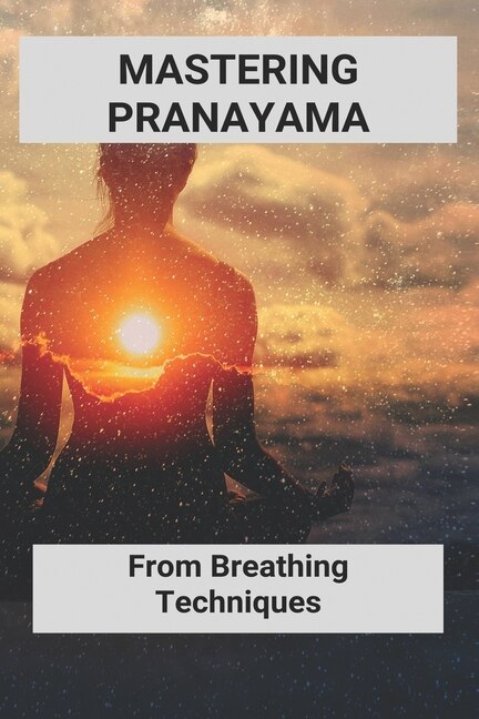 Mastering Pranayama: From Breathing Techniques: Yoga Breathing Exercises For Beginners
