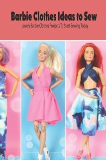 Barbie Clothes Ideas To Sew: Lovely Barbie Clothes Projects To Start Sewing Today: Diy Barbie Clothes