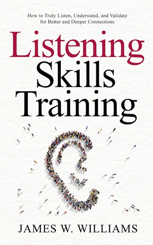 Listening Skills Training: How to Truly Listen, Understand, and Validate for Better and Deeper Connections