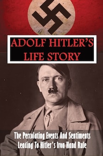 Adolf Hitler's Life Story: The Percolating Events And Sentiments Leading To Hitler's Iron Hand Rule: Adolf Hitler Book