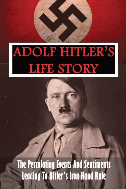 Adolf Hitler's Life Story: The Percolating Events And Sentiments Leading To Hitler's Iron Hand Rule: Adolf Hitler Book