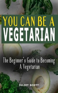 You Can Be a Vegetarian: The Beginner's Guide to Becoming A Vegetarian - How To Be A Healthy Vegetarian, Everything You Need To Know: Ideas, Tips, Tricks, Recipes And Meal Plan