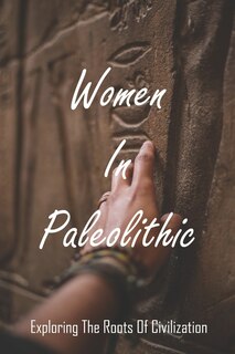 Women In Paleolithic: Exploring The Roots Of Civilization: Gender In Prehistoric Society