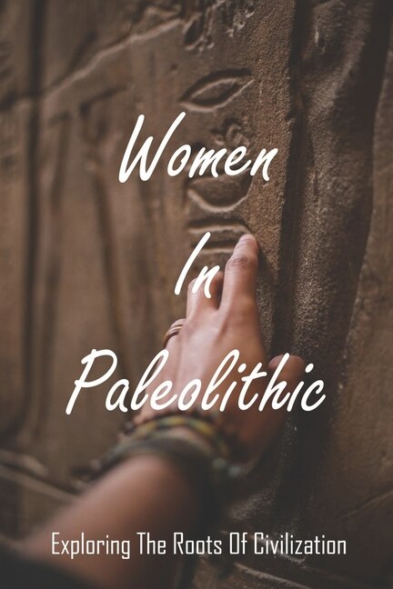 Women In Paleolithic: Exploring The Roots Of Civilization: Gender In Prehistoric Society