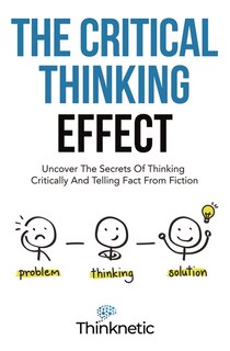 The Critical Thinking Effect: Uncover The Secrets Of Thinking Critically And Telling Fact From Fiction