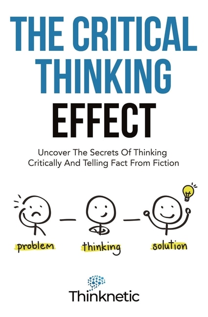 The Critical Thinking Effect: Uncover The Secrets Of Thinking Critically And Telling Fact From Fiction