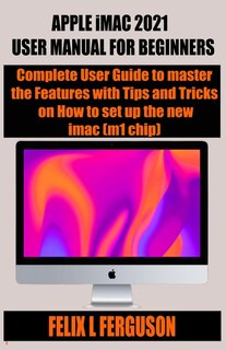 Apple Imac 2021 User Manual For Beginners: Complete User Guide To Master The Features With Tips And Tricks On How To Set Up The New Imac (m1 C