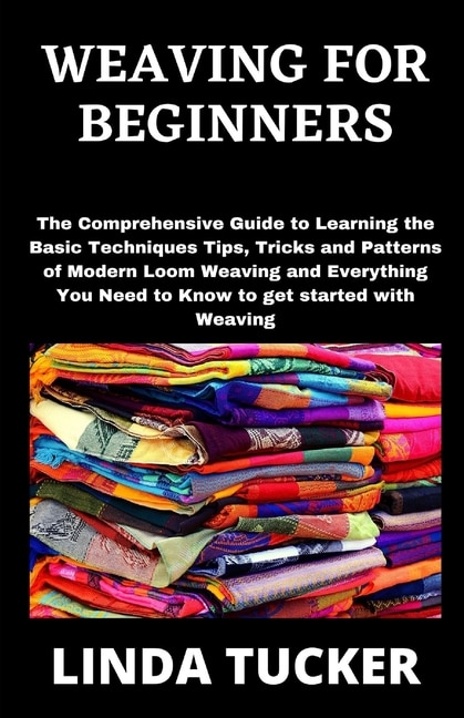 Weaving for Beginners: The Comprehensive Guide to Learning the Basic Techniques Tips, Tricks and Patterns of Modern Loom Weaving and Everything You Need to Know to get started with Weaving