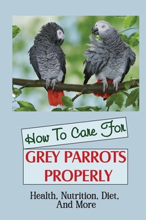 How To Care For Grey Parrots Properly: Health, Nutrition, Diet, And More