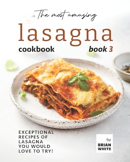 The Most Amazing Lasagna Cookbook - Book 3: Exceptional Recipes of Lasagna You Would Love to Try!