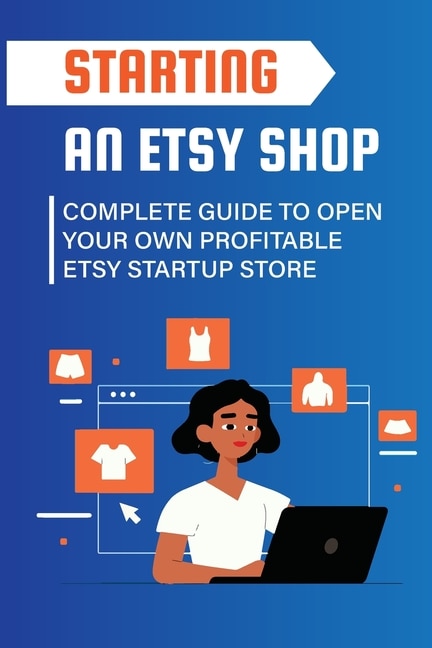 Starting An Etsy Shop: Complete Guide To Open Your Own Profitable Etsy Startup Store