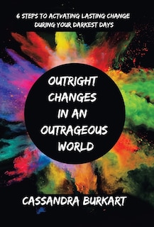 Outright Changes in an Outrageous World: 6 Steps to Activating Lasting Change During Your Darkest Days