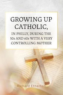 Front cover_Growing Up Catholic, in Philly, During the 50s and 60s With a Very Controlling Mother