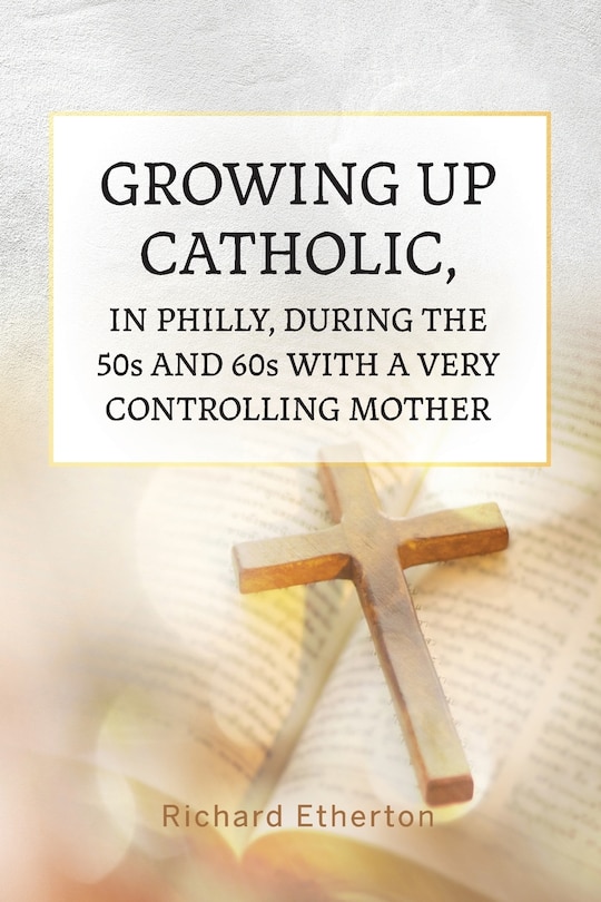 Front cover_Growing Up Catholic, in Philly, During the 50s and 60s With a Very Controlling Mother