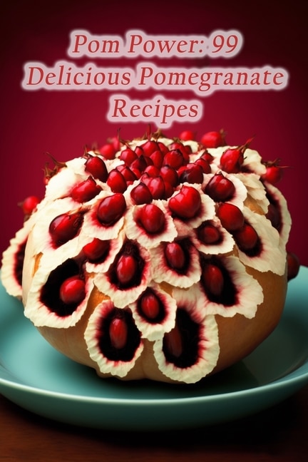 Pom Power: 99 Delicious Pomegranate Recipes