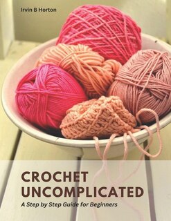 Crochet Uncomplicated: A Step by Step Guide for Beginners