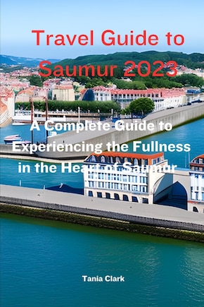 Travel Guide to Saumur 2023: The Complete Guide to Experiencing the Fullness in the heart of Saumur