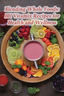 Blending Whole Foods: 101 Vitamix Recipes for Health and Wellness