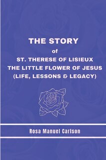 The Story of St. Therese of Lisieux: The Little Flower of Jesus (Life, Lessons & Legacy)