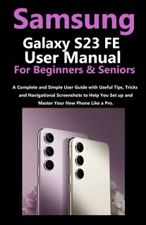 Samsung Galaxy S23 FE User Manual for Beginners and Seniors: A Complete and Simple User Guide with Useful Tips, Tricks & Navigational Screenshots to Help You Set up & Master Your New Phone Like a Pro.