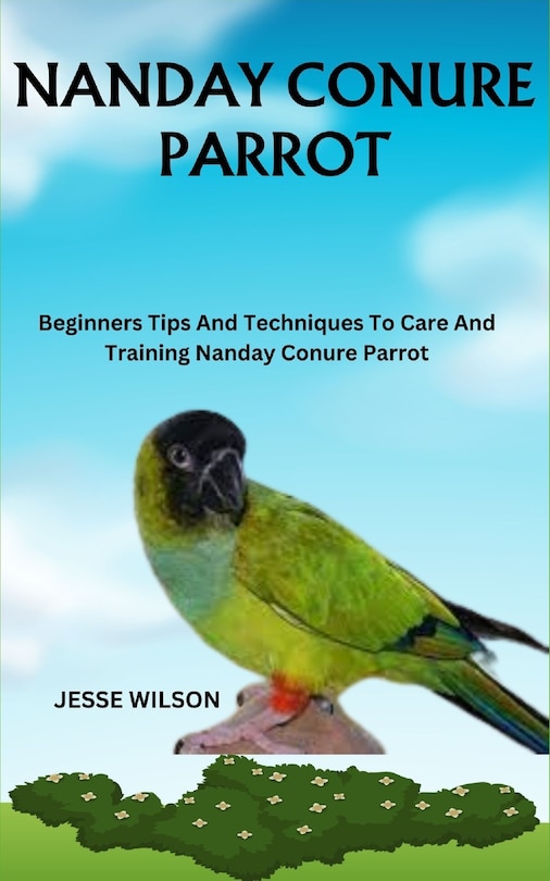 Nanday Conure Parrot: Beginners Tips And Techniques To Care And Training Nanday Conure Parrot