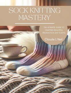 Sock Knitting Mastery: The Ultimate Guide to Crafting Beautiful Products in Just 3 Days