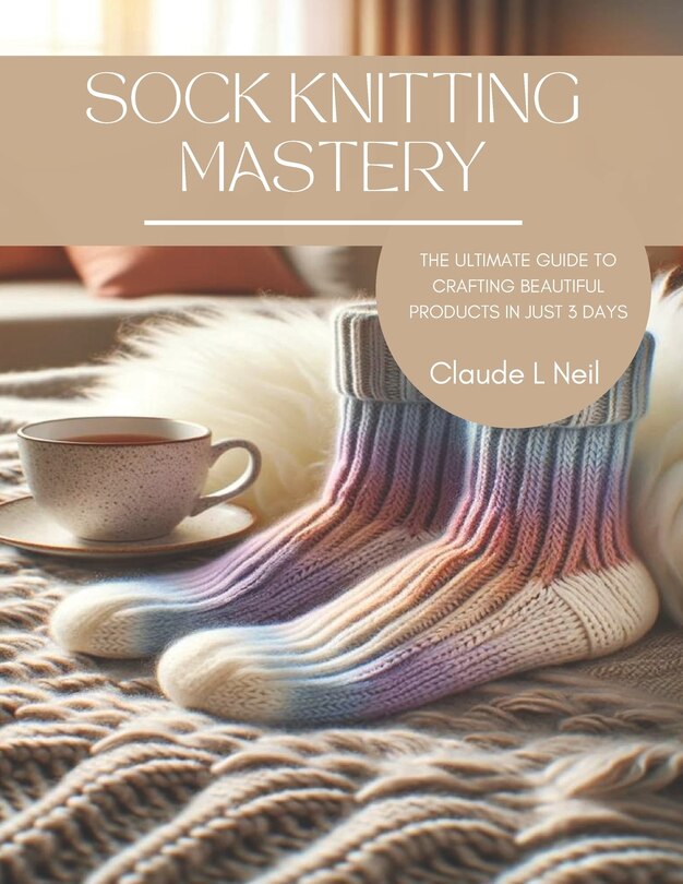 Sock Knitting Mastery: The Ultimate Guide to Crafting Beautiful Products in Just 3 Days