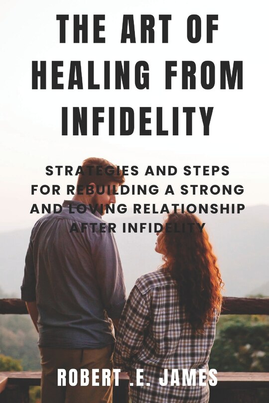 The Art of Healing from Infidelity: Strategies and Steps for Rebuilding a Strong and Loving Relationship After Infidelity