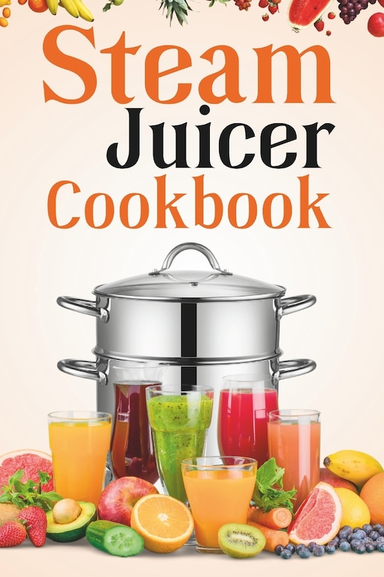 Steam Juicer Cookbook: Recipes for Beginners to Make Perfect and Fresh Juice, Vegetable Steam, Fish and Meat Steam, Pudding, and More
