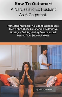 How to Outsmart a Narcissistic Ex-Husband as a Co-Parent: Protecting Your Child: A Guide to Bouncing Back from a Narcissistic Ex-Lover in a Destructive Marriage - Building Healthy Boundaries and Heali