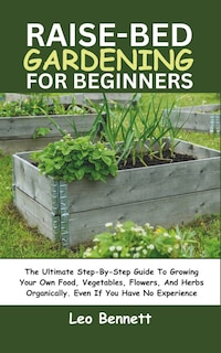 Raised-Bed Gardening for Beginners: The Ultimate Step-By-Step Guide To Growing Your Own Food, Vegetables, Flowers, And Herbs Organically. Even If You Have No Experience