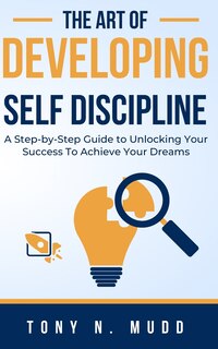 The Art of Developing Self Discipline: A Step-By-Step Guide to Unlocking Your Success to Achieve Your Dreams